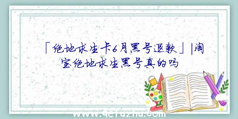 「绝地求生卡6月黑号退款」|淘宝绝地求生黑号真的吗